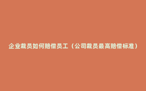 企业裁员如何赔偿员工（公司裁员最高赔偿标准）