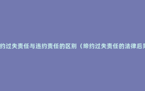 缔约过失责任与违约责任的区别（缔约过失责任的法律后果）