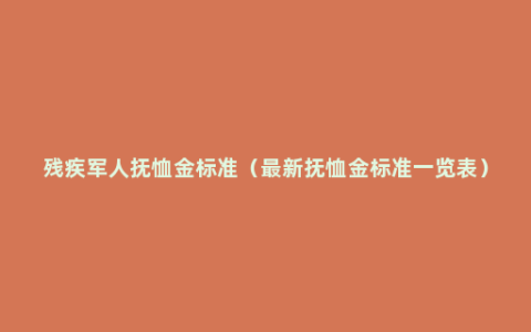 残疾军人抚恤金标准（最新抚恤金标准一览表）