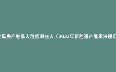 父母房产继承人包括哪些人（2022年新的遗产继承法规定）
