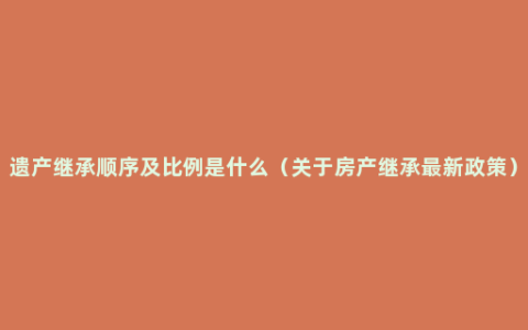 遗产继承顺序及比例是什么（关于房产继承最新政策）