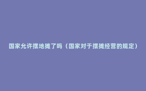 国家允许摆地摊了吗（国家对于摆摊经营的规定）