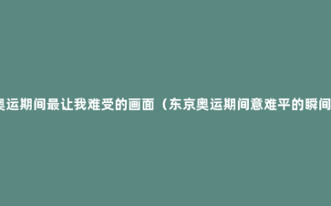 奥运期间最让我难受的画面（东京奥运期间意难平的瞬间）