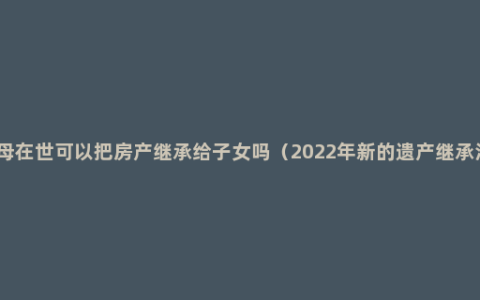 父母在世可以把房产继承给子女吗（2022年新的遗产继承法）