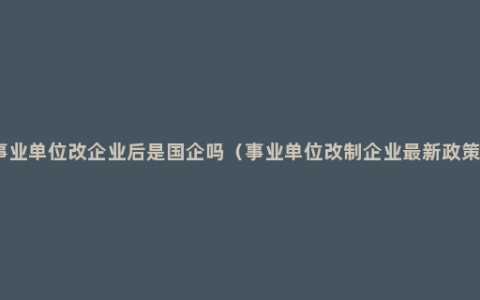 事业单位改企业后是国企吗（事业单位改制企业最新政策）