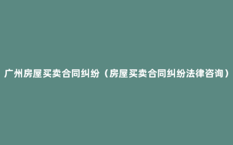 广州房屋买卖合同纠纷（房屋买卖合同纠纷法律咨询）