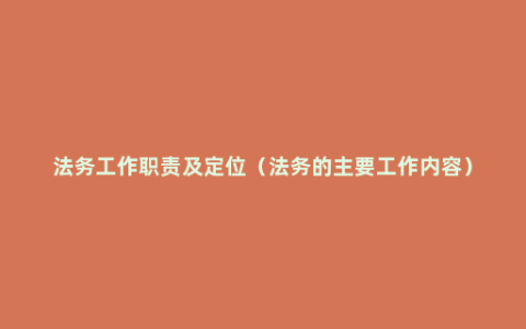 法务工作职责及定位（法务的主要工作内容）