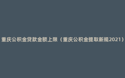 重庆公积金贷款金额上限（重庆公积金提取新规2021）