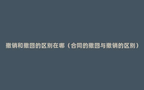 撤销和撤回的区别在哪（合同的撤回与撤销的区别）