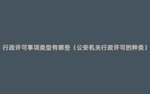 行政许可事项类型有哪些（公安机关行政许可的种类）