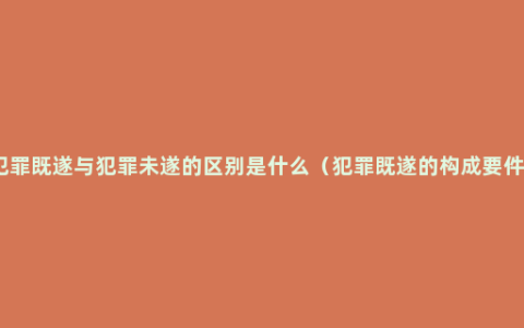 犯罪既遂与犯罪未遂的区别是什么（犯罪既遂的构成要件）