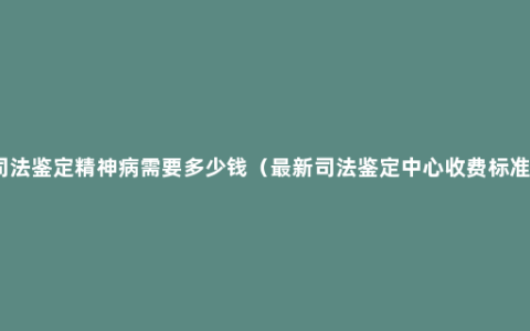 司法鉴定精神病需要多少钱（最新司法鉴定中心收费标准）