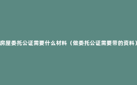 房屋委托公证需要什么材料（做委托公证需要带的资料）