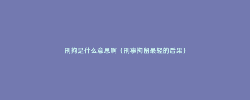 刑拘是什么意思啊（刑事拘留最轻的后果）