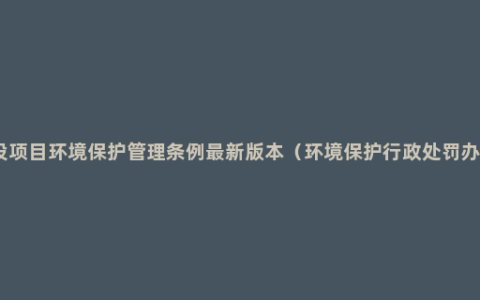 建设项目环境保护管理条例最新版本（环境保护行政处罚办法）