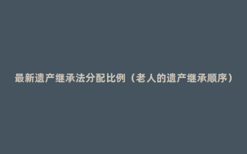 最新遗产继承法分配比例（老人的遗产继承顺序）