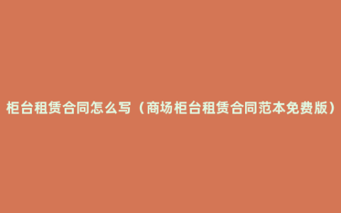 柜台租赁合同怎么写（商场柜台租赁合同范本免费版）