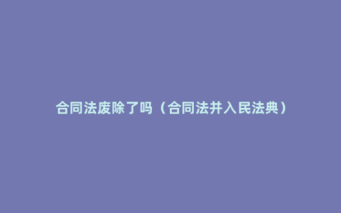 合同法废除了吗（合同法并入民法典）