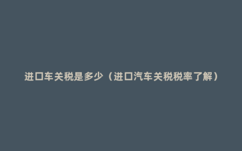 进口车关税是多少（进口汽车关税税率了解）
