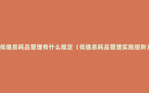 低值易耗品管理有什么规定（低值易耗品管理实施细则）