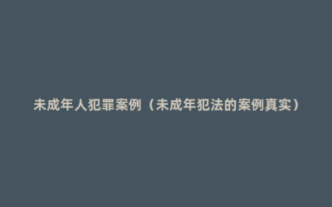 未成年人犯罪案例（未成年犯法的案例真实）