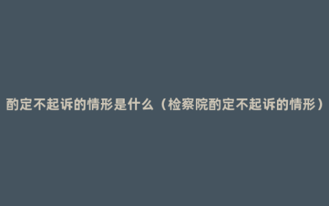 酌定不起诉的情形是什么（检察院酌定不起诉的情形）