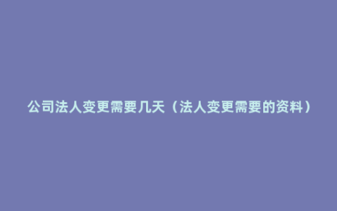 公司法人变更需要几天（法人变更需要的资料）