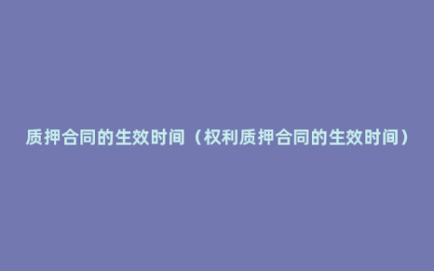 质押合同的生效时间（权利质押合同的生效时间）