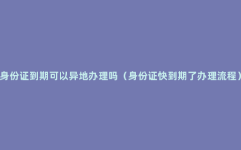 身份证到期可以异地办理吗（身份证快到期了办理流程）
