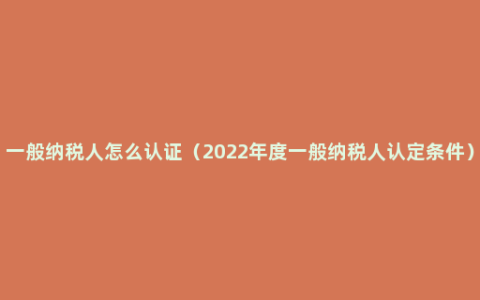 一般纳税人怎么认证（2022年度一般纳税人认定条件）