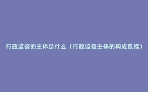 行政监督的主体是什么（行政监督主体的构成包括）