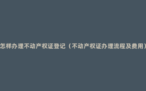 怎样办理不动产权证登记（不动产权证办理流程及费用）