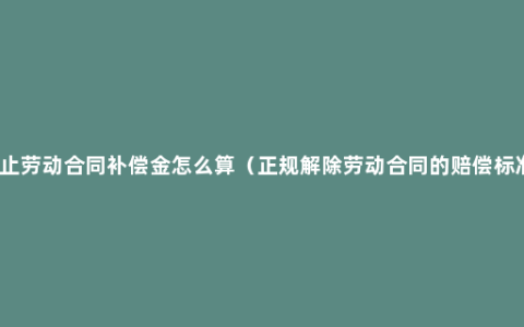 终止劳动合同补偿金怎么算（正规解除劳动合同的赔偿标准）