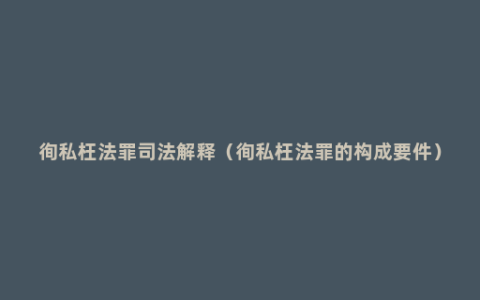 徇私枉法罪司法解释（徇私枉法罪的构成要件）