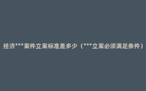 经济***案件立案标准是多少（***立案必须满足条件）