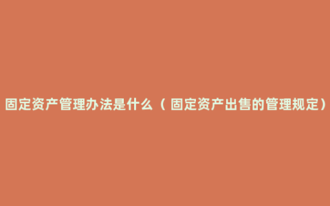 固定资产管理办法是什么（ 固定资产出售的管理规定）