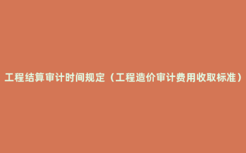 工程结算审计时间规定（工程造价审计费用收取标准）