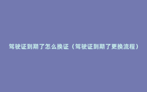 驾驶证到期了怎么换证（驾驶证到期了更换流程）