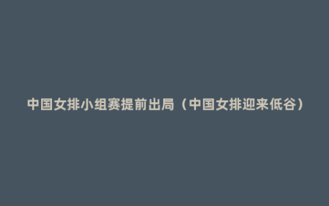 中国女排小组赛提前出局（中国女排迎来低谷）