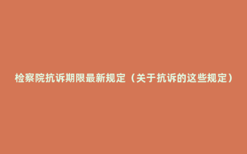 检察院抗诉期限最新规定（关于抗诉的这些规定）