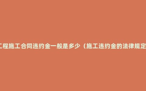 工程施工合同违约金一般是多少（施工违约金的法律规定）