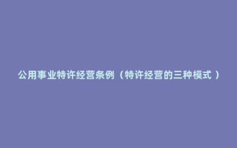 公用事业特许经营条例（特许经营的三种模式 ）
