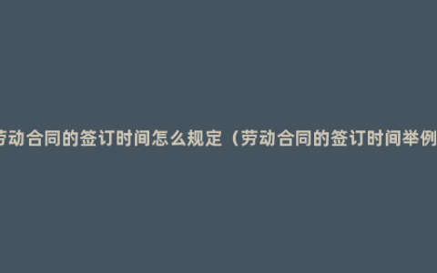 劳动合同的签订时间怎么规定（劳动合同的签订时间举例）