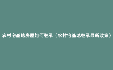 农村宅基地房屋如何继承（农村宅基地继承最新政策）