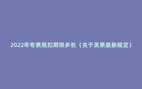 2022年专票抵扣期限多长（关于发票最新规定）