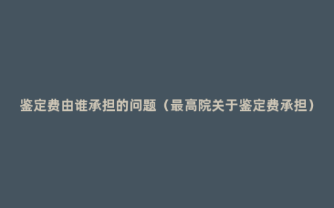 鉴定费由谁承担的问题（最高院关于鉴定费承担）