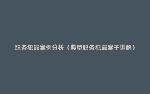 职务犯罪案例分析（典型职务犯罪案子讲解）