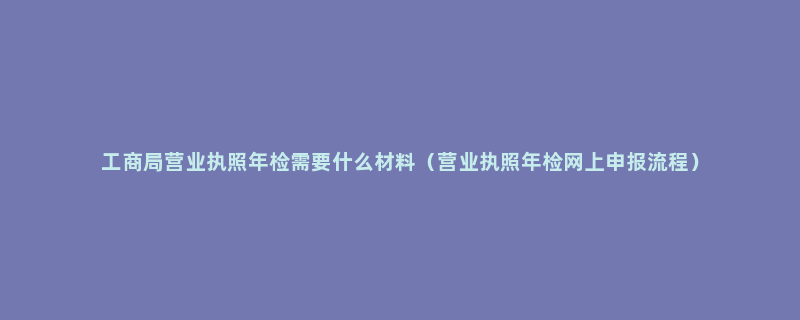 工商局营业执照年检需要什么材料（营业执照年检网上申报流程）