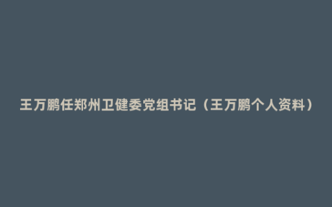王万鹏任郑州卫健委党组书记（王万鹏个人资料）