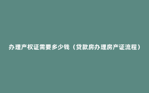 办理产权证需要多少钱（贷款房办理房产证流程）